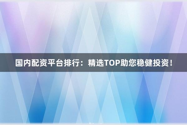 国内配资平台排行：精选TOP助您稳健投资！