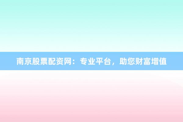 南京股票配资网：专业平台，助您财富增值