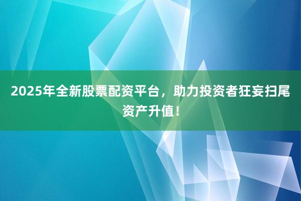 2025年全新股票配资平台，助力投资者狂妄扫尾资产升值！