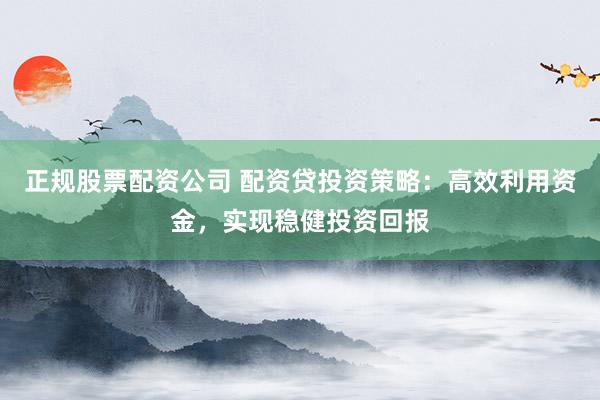 正规股票配资公司 配资贷投资策略：高效利用资金，实现稳健投资回报