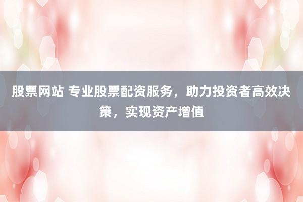 股票网站 专业股票配资服务，助力投资者高效决策，实现资产增值