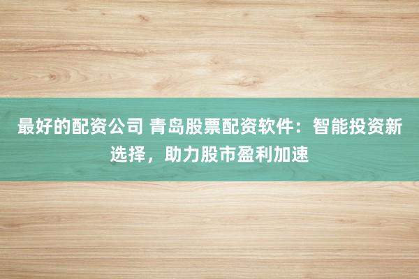 最好的配资公司 青岛股票配资软件：智能投资新选择，助力股市盈利加速