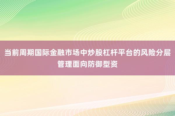 当前周期国际金融市场中炒股杠杆平台的风险分层管理面向防御型资
