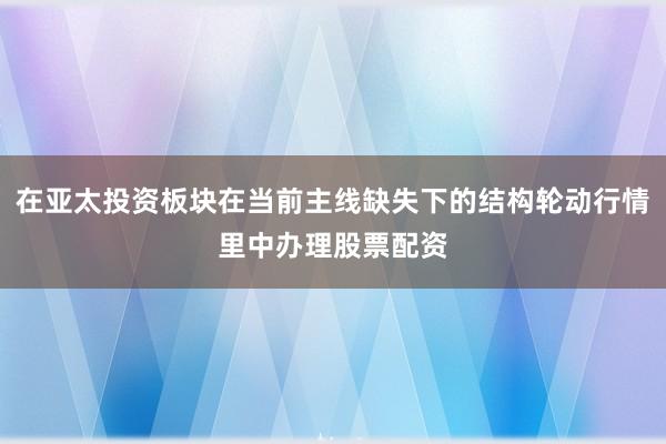 在亚太投资板块在当前主线缺失下的结构轮动行情里中办理股票配资