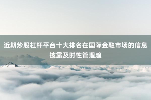 近期炒股杠杆平台十大排名在国际金融市场的信息披露及时性管理趋