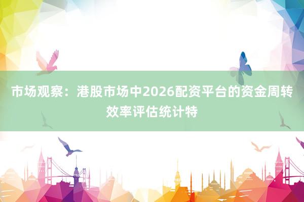 市场观察：港股市场中2026配资平台的资金周转效率评估统计特