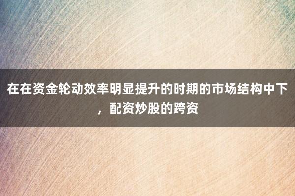 在在资金轮动效率明显提升的时期的市场结构中下，配资炒股的跨资