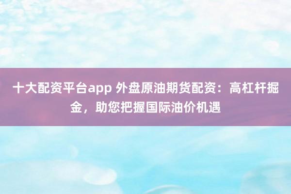 十大配资平台app 外盘原油期货配资：高杠杆掘金，助您把握国际油价机遇
