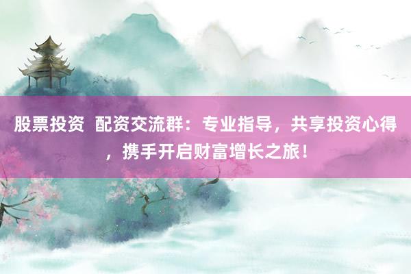 股票投资  配资交流群：专业指导，共享投资心得，携手开启财富增长之旅！