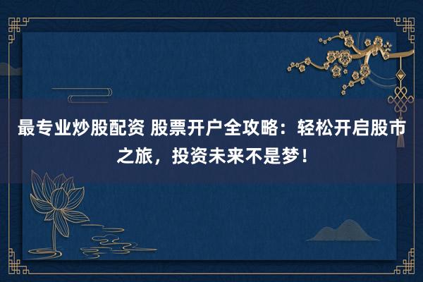 最专业炒股配资 股票开户全攻略：轻松开启股市之旅，投资未来不是梦！