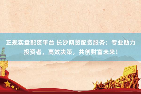正规实盘配资平台 长沙期货配资服务：专业助力投资者，高效决策，共创财富未来！