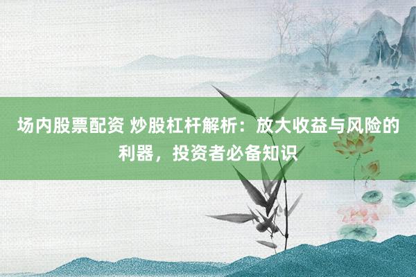 场内股票配资 炒股杠杆解析：放大收益与风险的利器，投资者必备知识