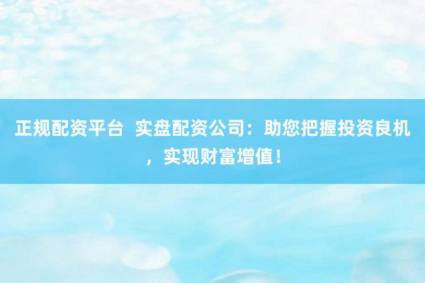 正规配资平台  实盘配资公司：助您把握投资良机，实现财富增值！
