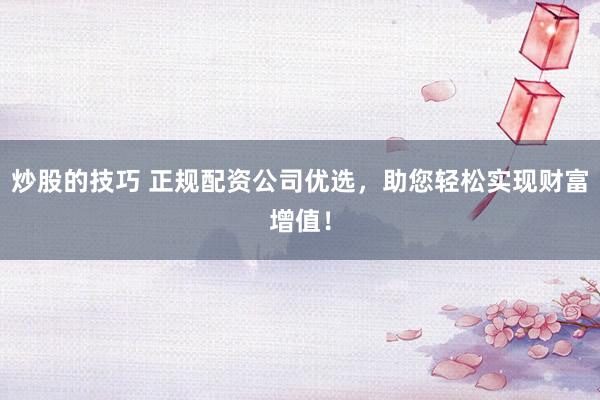 炒股的技巧 正规配资公司优选，助您轻松实现财富增值！